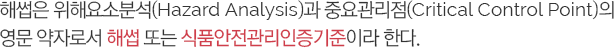 해썹은 위해요소분석(Hazard Analysis)과 중요관리점(Critical Control Point)의 영문 약자로서 해썹 또는 식품안전관리인증기준이라 한다.